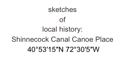 sketches 
of 
local history:
Shinnecock Canal Canoe Place
 40°53′15″N 72°30′5″W