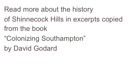 Read more about the history 
of Shinnecock Hills in excerpts copied from the book 
“Colonizing Southampton” 
by David Godard 
